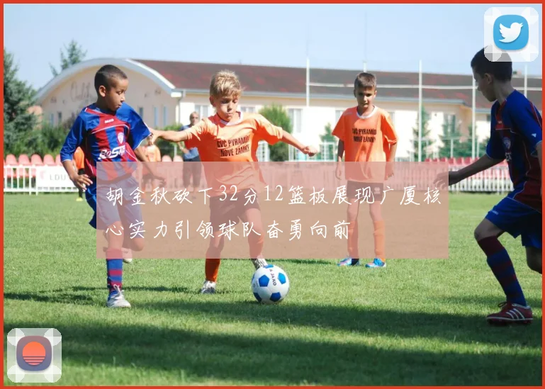 胡金秋砍下32分12篮板展现广厦核心实力引领球队奋勇向前