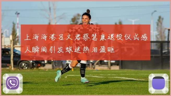 上海海港吕文君蔡慧康退役仪式感人瞬间引发球迷热泪盈眶