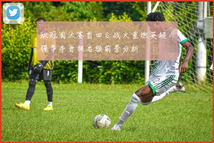 欧冠淘汰赛首回合战火重燃英超六强争夺晋级名额前景分析