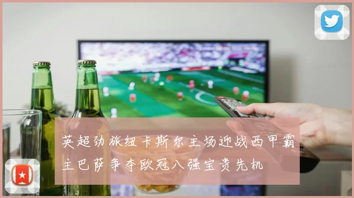 英超劲旅纽卡斯尔主场迎战西甲霸主巴萨争夺欧冠八强宝贵先机