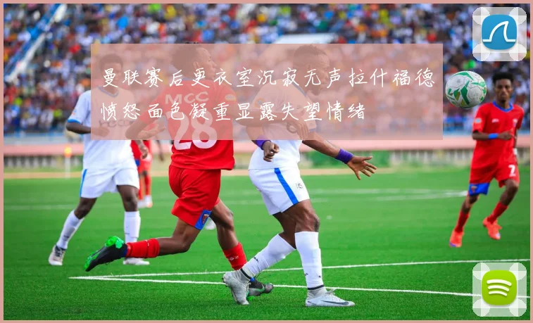 曼联赛后更衣室沉寂无声拉什福德愤怒面色凝重显露失望情绪